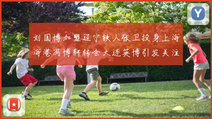 刘国博加盟辽宁铁人张卫投身上海海港冯博轩转会大连英博引发关注