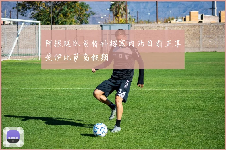 阿根廷队或将补招塞内西目前正享受伊比萨岛假期