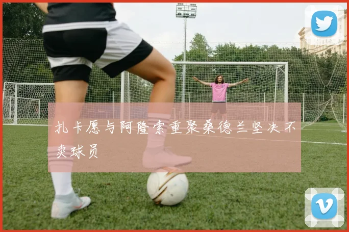 扎卡愿与阿隆索重聚桑德兰坚决不卖球员