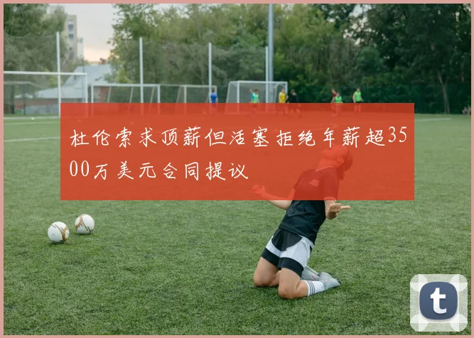 杜伦索求顶薪但活塞拒绝年薪超3500万美元合同提议