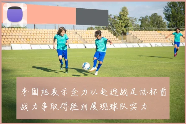 李国旭表示全力以赴迎战足协杯首战力争取得胜利展现球队实力