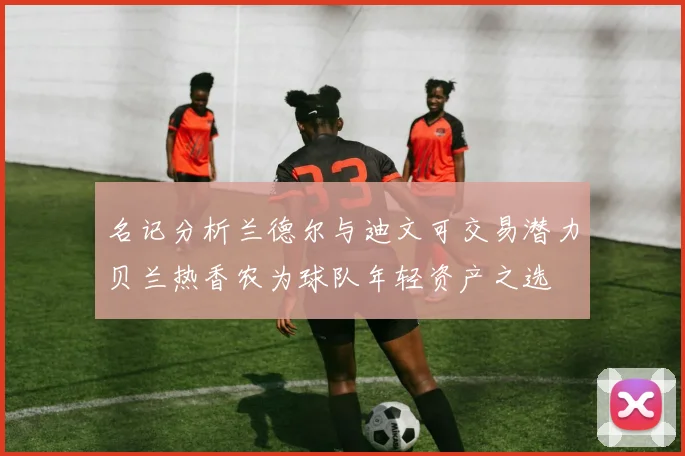名记分析兰德尔与迪文可交易潜力贝兰热香农为球队年轻资产之选