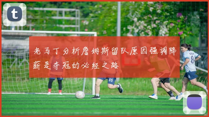 老马丁分析詹姆斯留队原因强调降薪是夺冠的必经之路