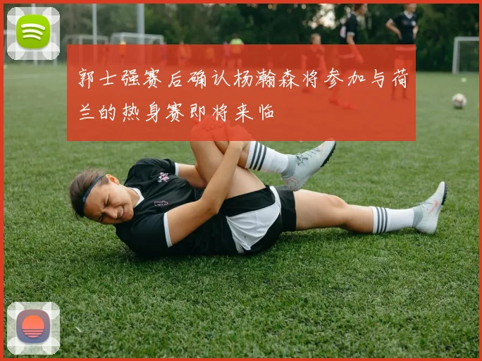 郭士强赛后确认杨瀚森将参加与荷兰的热身赛即将来临