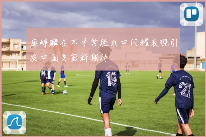庞峥麟在不寻常胜利中闪耀表现引发中国男篮新期待